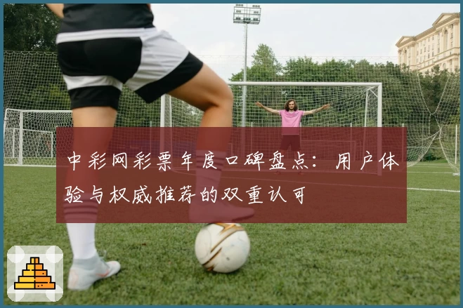 中彩网彩票年度口碑盘点：用户体验与权威推荐的双重认可