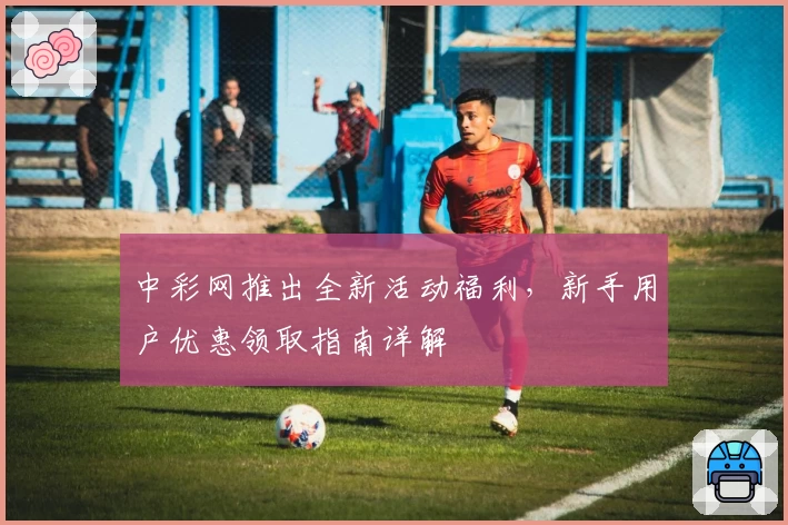 中彩网推出全新活动福利，新手用户优惠领取指南详解