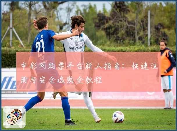 中彩网购票平台新人指南：快速注册与安全选购全教程