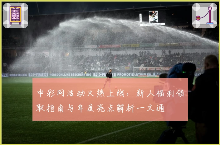 中彩网活动火热上线，新人福利领取指南与年度亮点解析一文通
