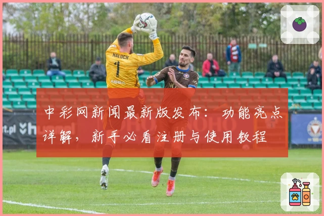 中彩网新闻最新版发布：功能亮点详解，新手必看注册与使用教程