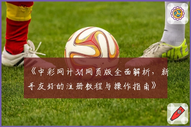 《中彩网计划网页版全面解析，新手友好的注册教程与操作指南》