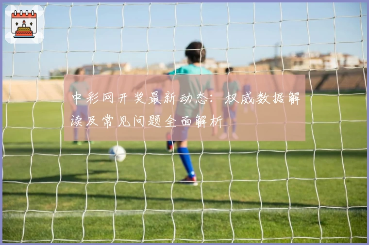 中彩网开奖最新动态：权威数据解读及常见问题全面解析