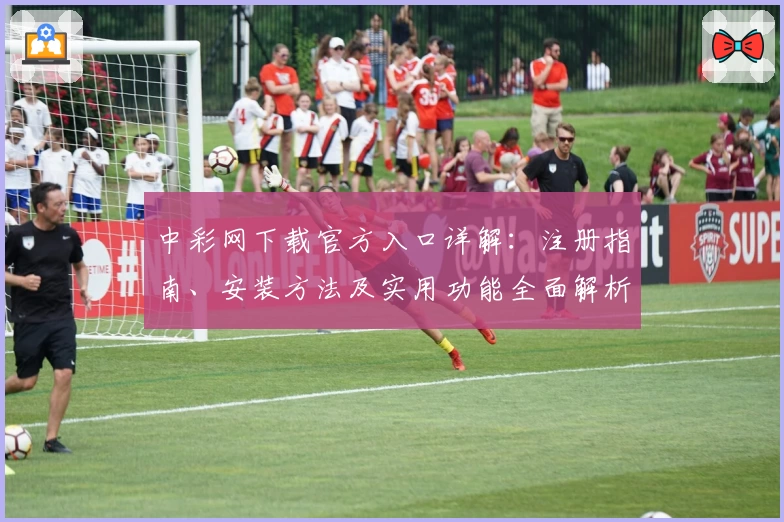 中彩网下载官方入口详解：注册指南、安装方法及实用功能全面解析