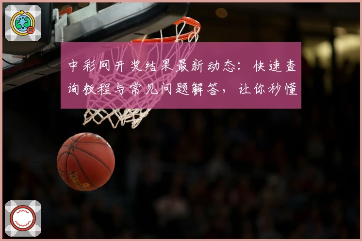 中彩网开奖结果最新动态：快速查询教程与常见问题解答，让你秒懂操作技巧