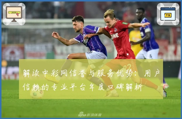 解读中彩网信誉与服务优势：用户信赖的专业平台年度口碑解析