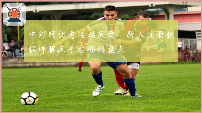 中彩网优惠活动来袭,新人注册教程详解及平台福利盘点