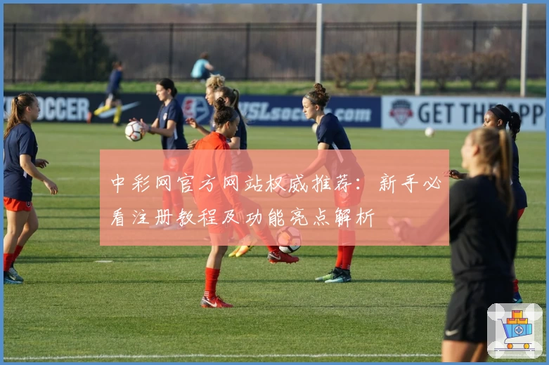 中彩网官方网站权威推荐：新手必看注册教程及功能亮点解析