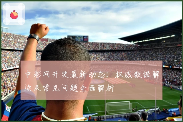 中彩网开奖最新动态：权威数据解读及常见问题全面解析