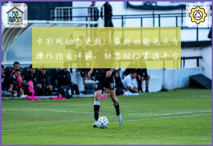 中彩网动态更新：最新功能亮点与操作指南详解，助您轻松掌握平台新变化