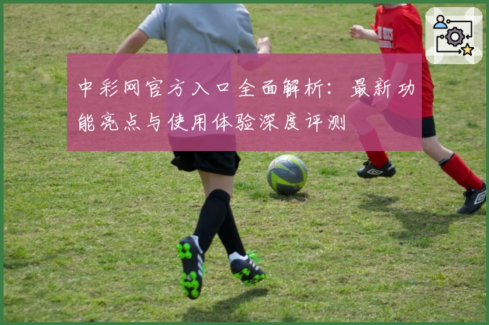 中彩网官方入口全面解析：最新功能亮点与使用体验深度评测