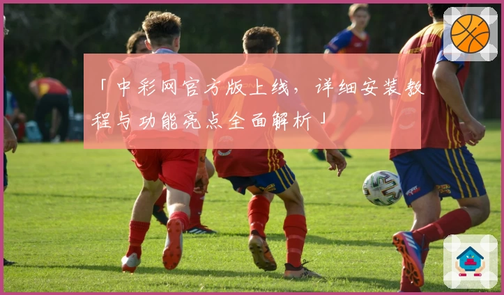 「中彩网官方版上线，详细安装教程与功能亮点全面解析」