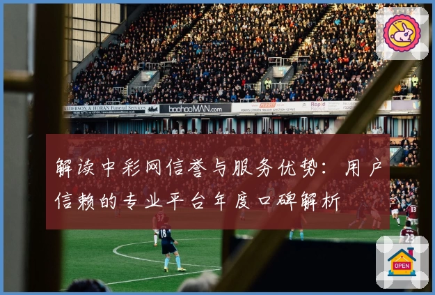 解读中彩网信誉与服务优势：用户信赖的专业平台年度口碑解析